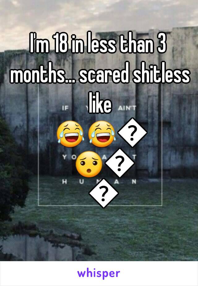 I'm 18 in less than 3 months... scared shitless like 😂😂😯😯😢😢