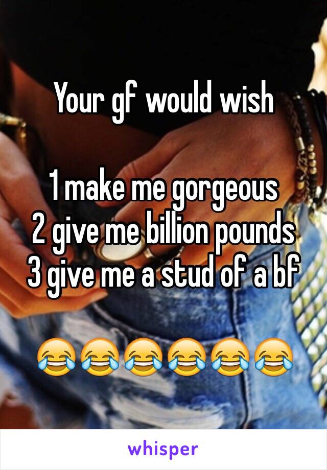 Your gf would wish 

1 make me gorgeous
2 give me billion pounds
3 give me a stud of a bf 

😂😂😂😂😂😂