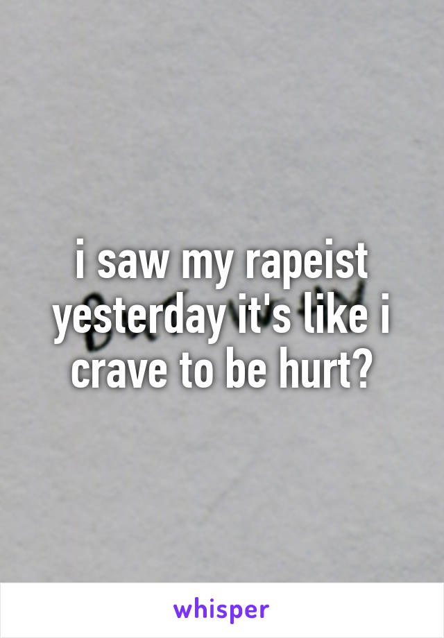 i saw my rapeist yesterday it's like i crave to be hurt?