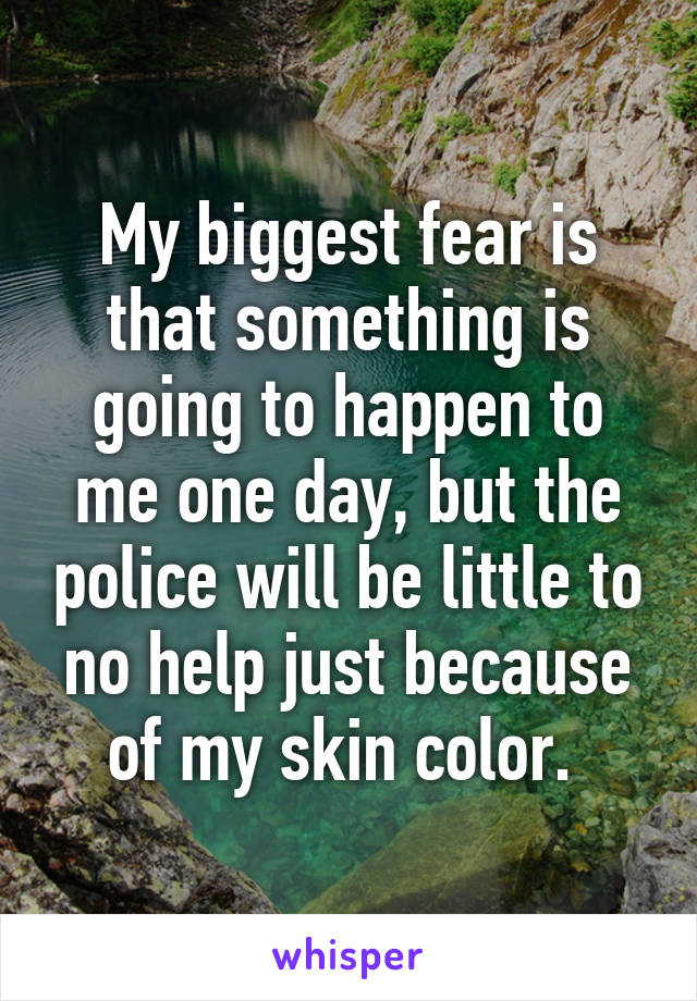 My biggest fear is that something is going to happen to me one day, but the police will be little to no help just because of my skin color. 