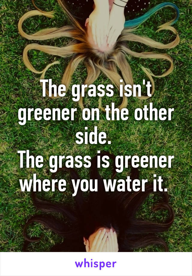 The grass isn't greener on the other side. 
The grass is greener where you water it. 