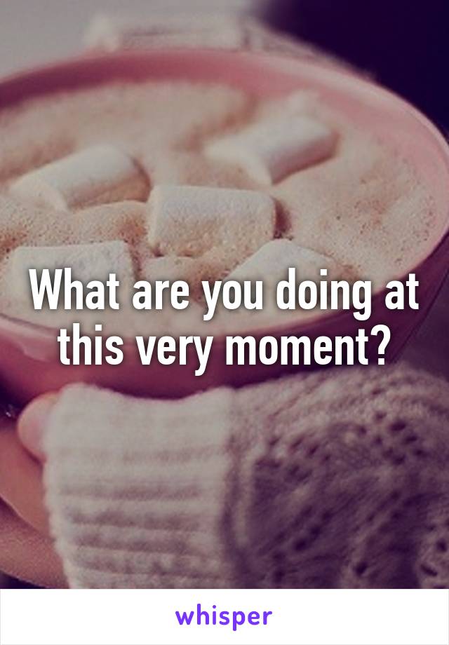 What are you doing at this very moment?