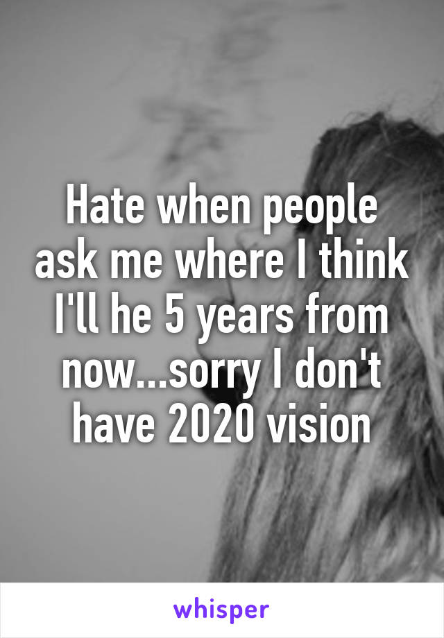 Hate when people ask me where I think I'll he 5 years from now...sorry I don't have 2020 vision