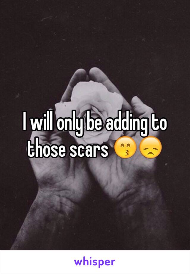 I will only be adding to those scars 😙😞