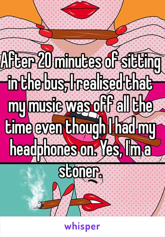 After 20 minutes of sitting in the bus, I realised that my music was off all the time even though I had my headphones on. Yes, I'm a stoner.