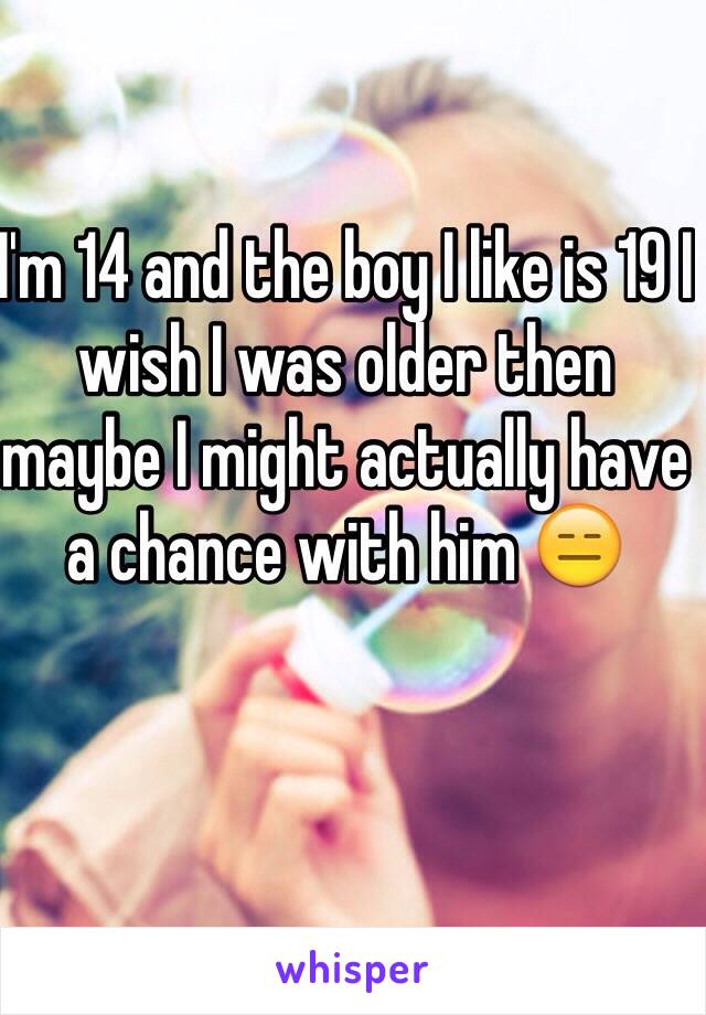 I'm 14 and the boy I like is 19 I wish I was older then maybe I might actually have a chance with him 😑