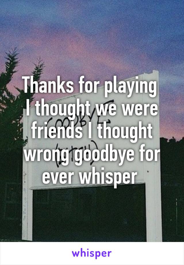 Thanks for playing 
I thought we were friends I thought wrong goodbye for ever whisper 