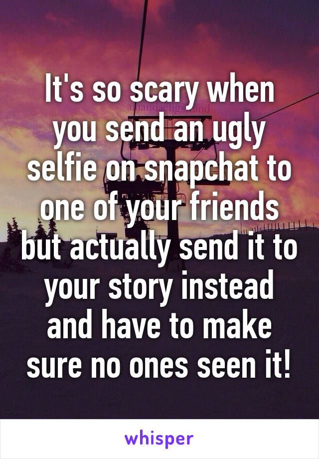 It's so scary when you send an ugly selfie on snapchat to one of your friends but actually send it to your story instead and have to make sure no ones seen it!