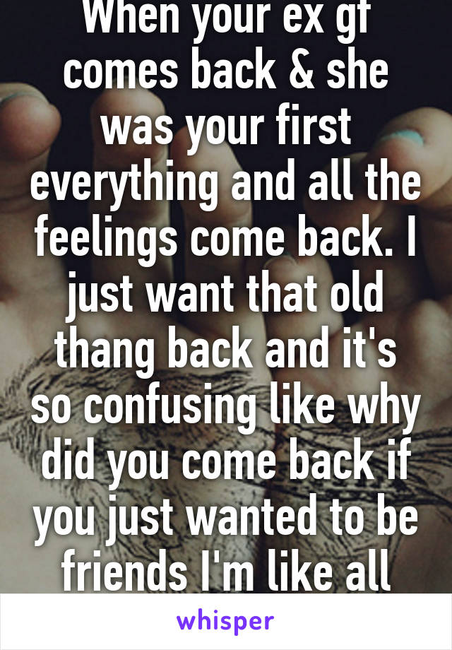 When your ex gf comes back & she was your first everything and all the feelings come back. I just want that old thang back and it's so confusing like why did you come back if you just wanted to be friends I'm like all confused