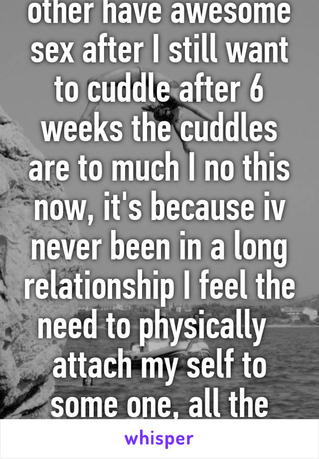 Meet really like each other have awesome sex after I still want to cuddle after 6 weeks the cuddles are to much I no this now, it's because iv never been in a long relationship I feel the need to physically   attach my self to some one, all the girls my age are past that:/   