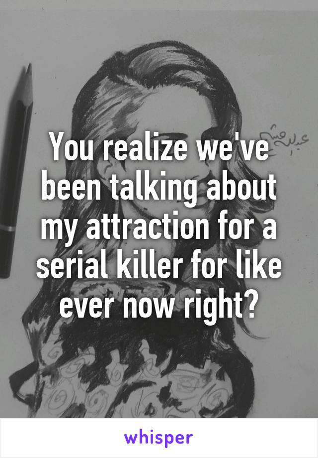 You realize we've been talking about my attraction for a serial killer for like ever now right?