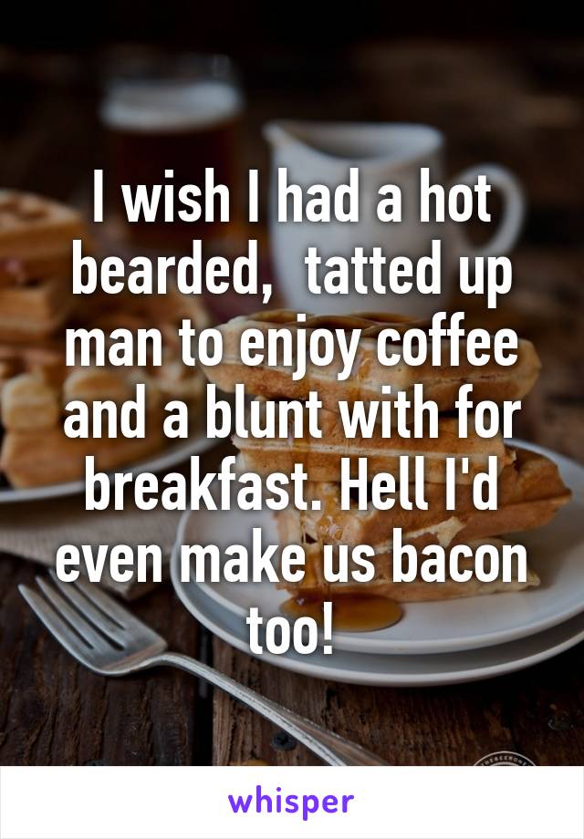 I wish I had a hot bearded,  tatted up man to enjoy coffee and a blunt with for breakfast. Hell I'd even make us bacon too!