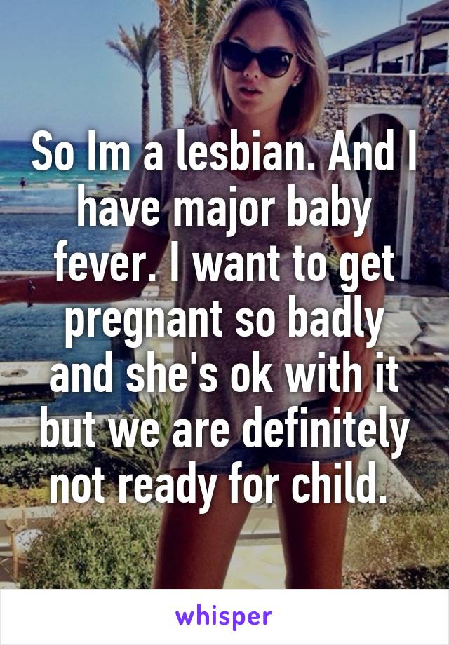 So Im a lesbian. And I have major baby fever. I want to get pregnant so badly and she's ok with it but we are definitely not ready for child. 