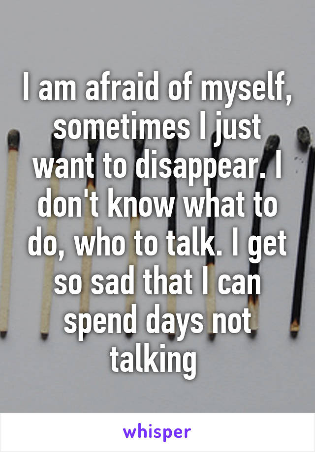 I am afraid of myself, sometimes I just want to disappear. I don't know what to do, who to talk. I get so sad that I can spend days not talking 