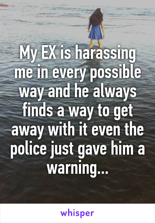 My EX is harassing me in every possible way and he always finds a way to get away with it even the police just gave him a warning...