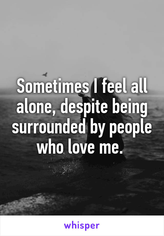 Sometimes I feel all alone, despite being surrounded by people who love me. 