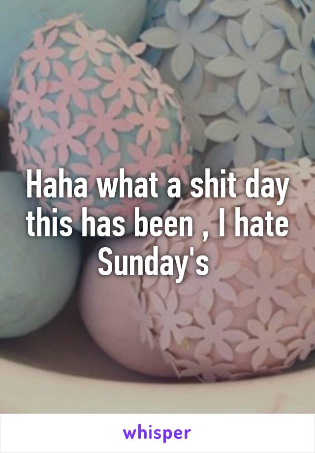 Haha what a shit day this has been , I hate Sunday's 