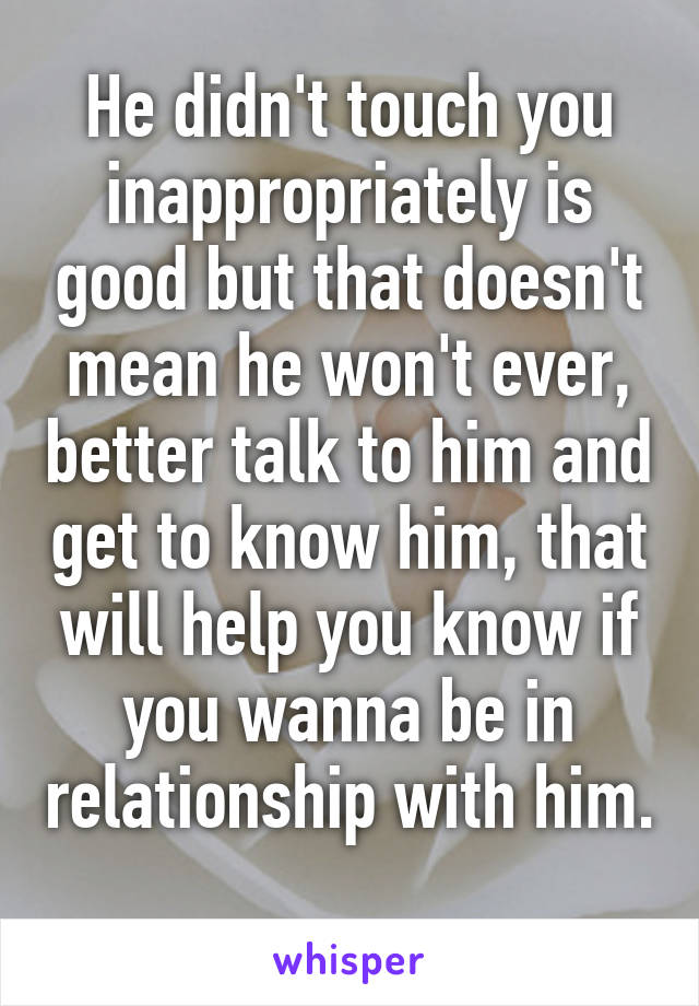 He didn't touch you inappropriately is good but that doesn't mean he won't ever, better talk to him and get to know him, that will help you know if you wanna be in relationship with him. 