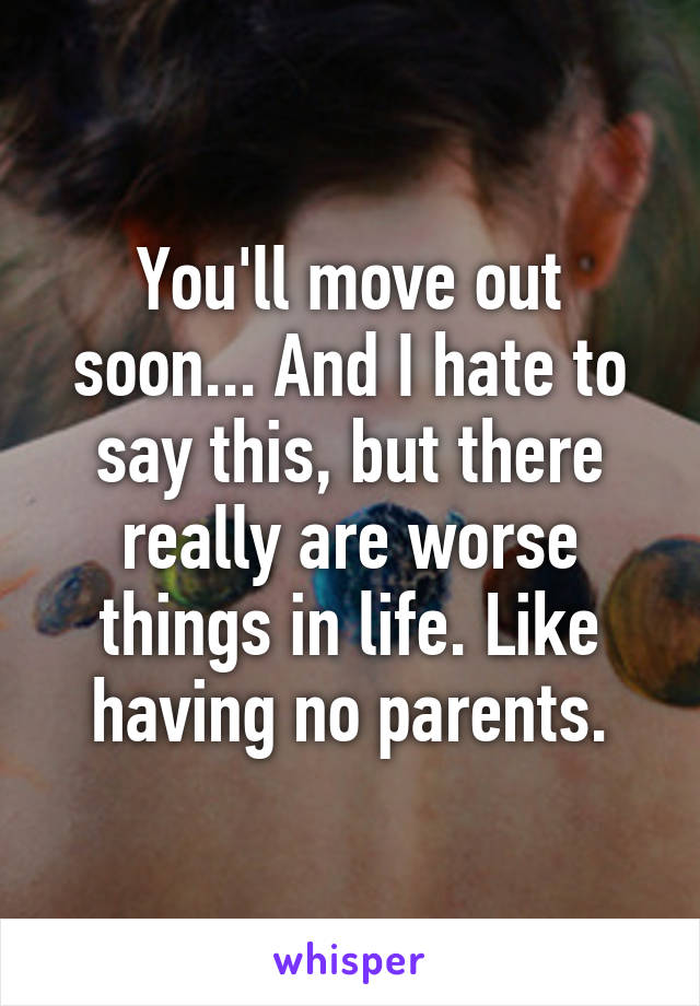 You'll move out soon... And I hate to say this, but there really are worse things in life. Like having no parents.