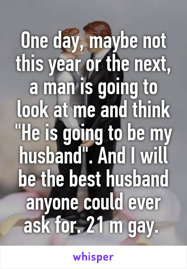 One day, maybe not this year or the next, a man is going to look at me and think "He is going to be my husband". And I will be the best husband anyone could ever ask for. 21 m gay. 