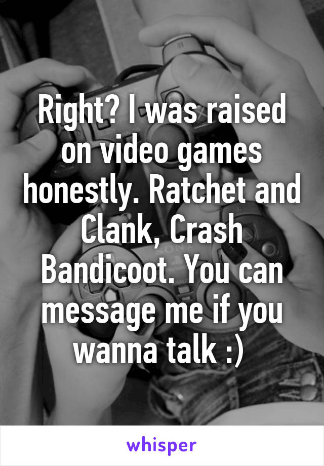 Right? I was raised on video games honestly. Ratchet and Clank, Crash Bandicoot. You can message me if you wanna talk :) 