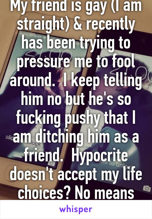 My friend is gay (I am straight) & recently has been trying to pressure me to fool around.  I keep telling him no but he's so fucking pushy that I am ditching him as a friend.  Hypocrite doesn't accept my life choices? No means no jerk!