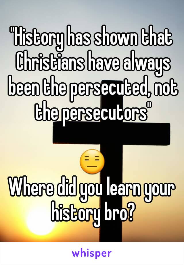 "History has shown that Christians have always been the persecuted, not the persecutors"

😑
Where did you learn your history bro?