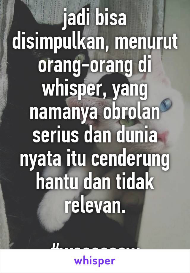 jadi bisa disimpulkan, menurut orang-orang di whisper, yang namanya obrolan serius dan dunia nyata itu cenderung hantu dan tidak relevan.

#weeeeeew