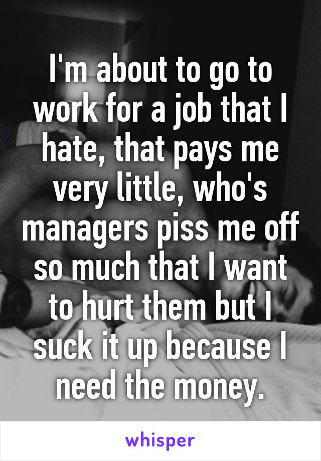 I'm about to go to work for a job that I hate, that pays me very little, who's managers piss me off so much that I want to hurt them but I suck it up because I need the money.