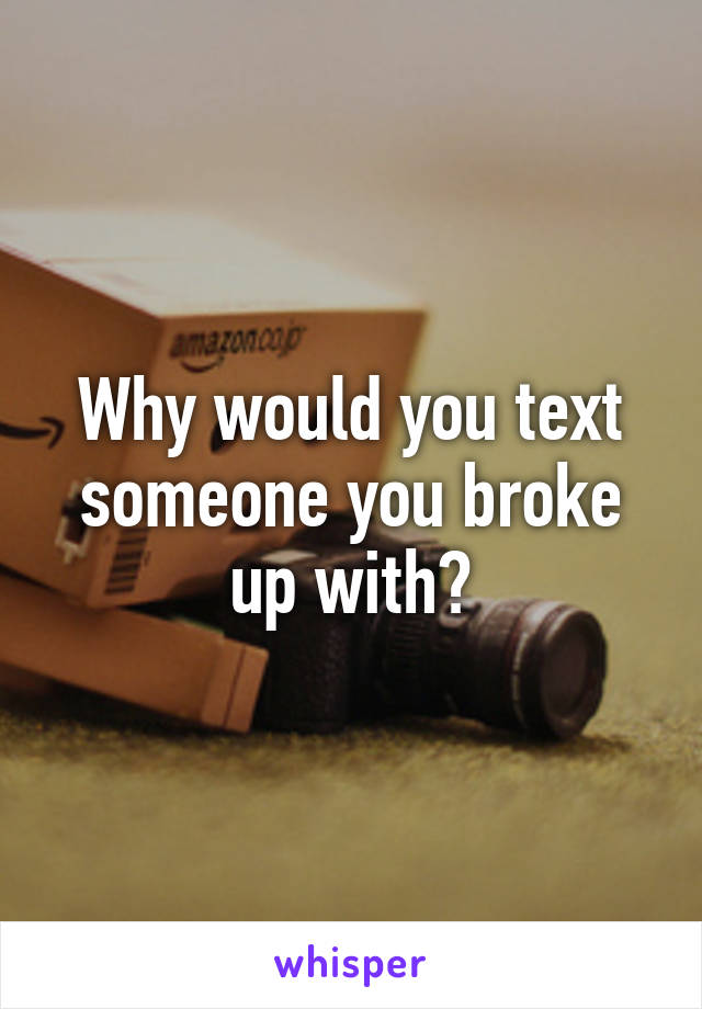 Why would you text someone you broke up with?