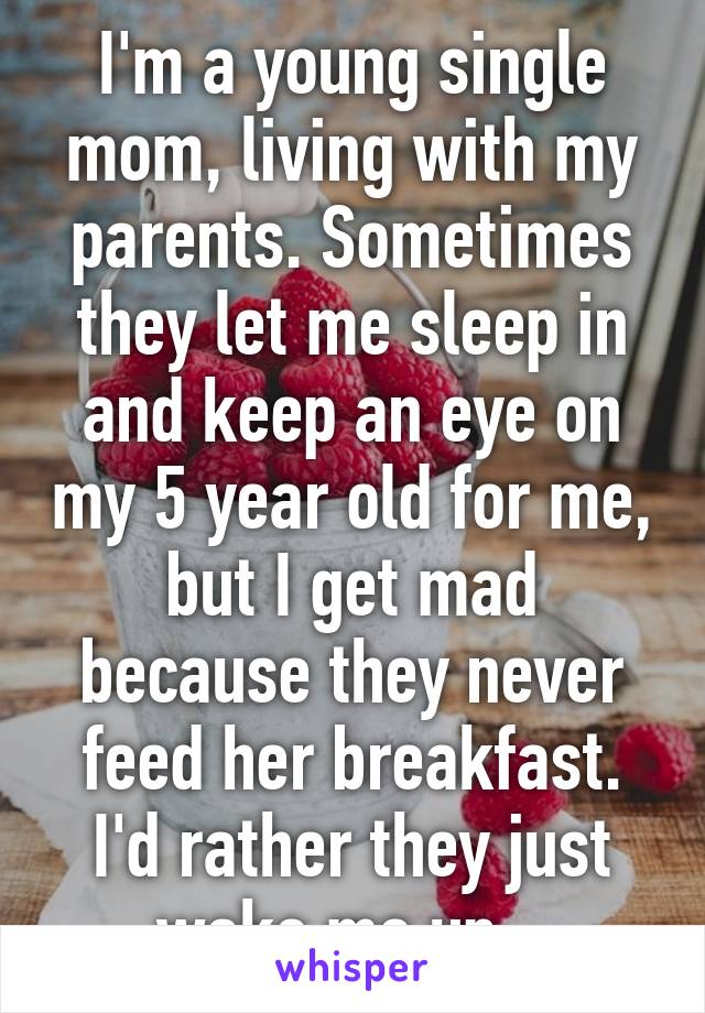 I'm a young single mom, living with my parents. Sometimes they let me sleep in and keep an eye on my 5 year old for me, but I get mad because they never feed her breakfast. I'd rather they just wake me up...