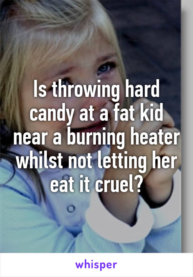 Is throwing hard candy at a fat kid near a burning heater whilst not letting her eat it cruel?