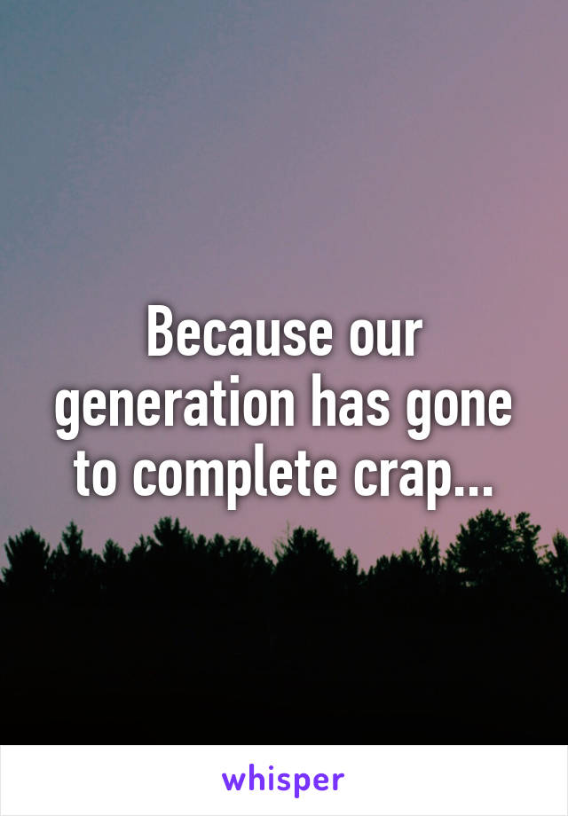 Because our generation has gone to complete crap...