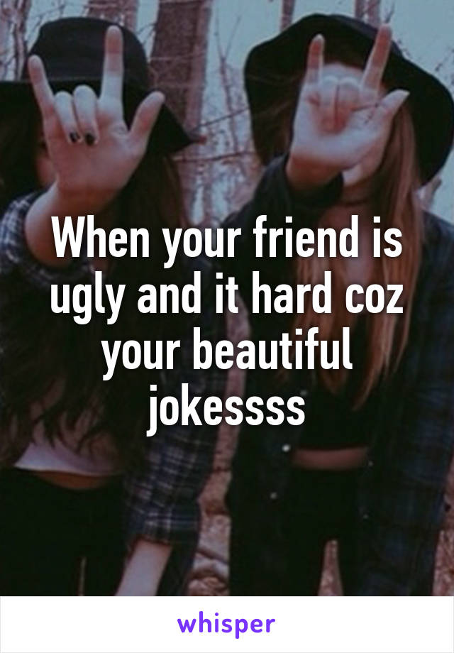 When your friend is ugly and it hard coz your beautiful jokessss