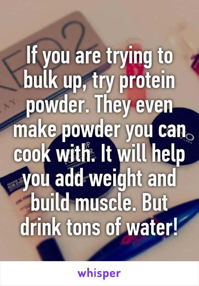 If you are trying to bulk up, try protein powder. They even make powder you can cook with. It will help you add weight and build muscle. But drink tons of water!