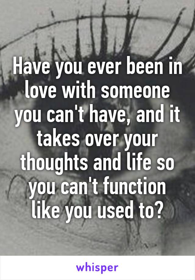 Have you ever been in love with someone you can't have, and it takes over your thoughts and life so you can't function like you used to?