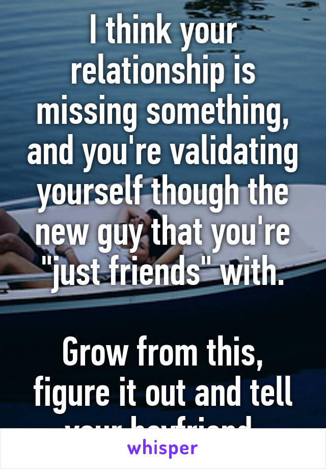 I think your relationship is missing something, and you're validating yourself though the new guy that you're "just friends" with.

Grow from this, figure it out and tell your boyfriend.