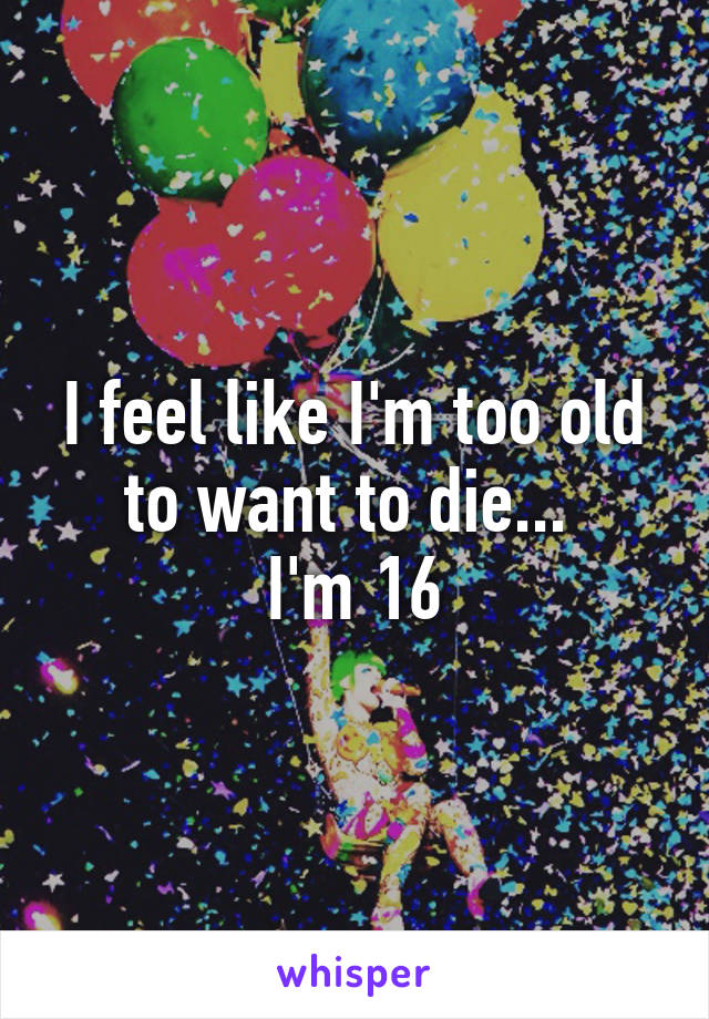 I feel like I'm too old to want to die... 
I'm 16