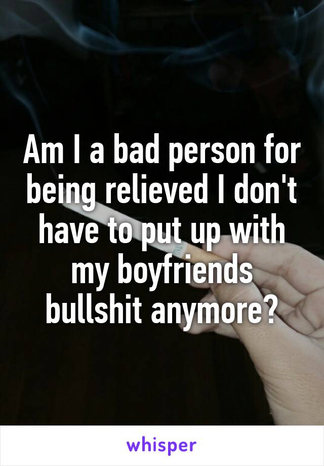 Am I a bad person for being relieved I don't have to put up with my boyfriends bullshit anymore?