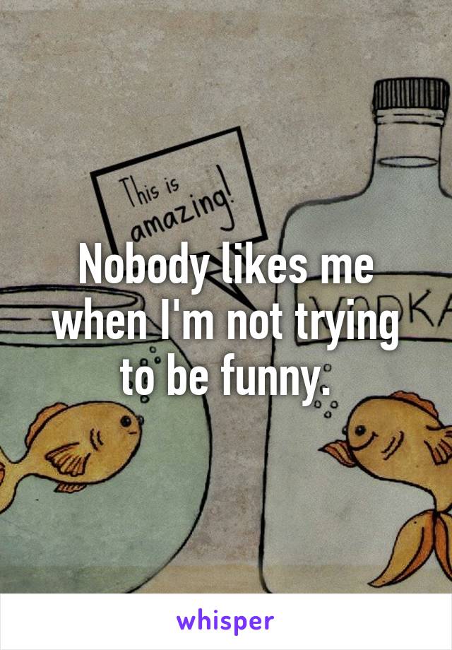 Nobody likes me when I'm not trying to be funny.