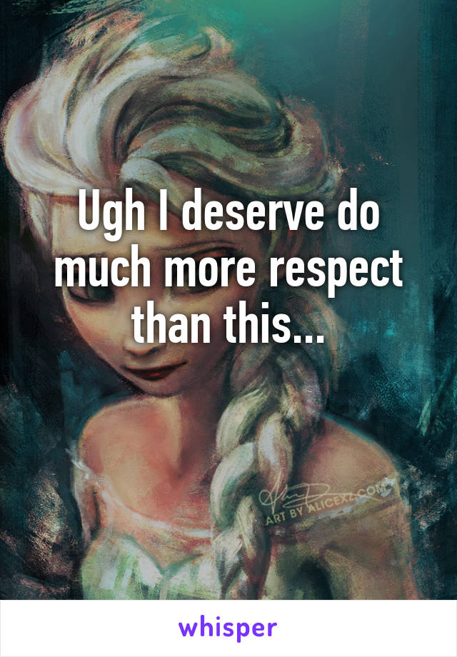 Ugh I deserve do much more respect than this...

