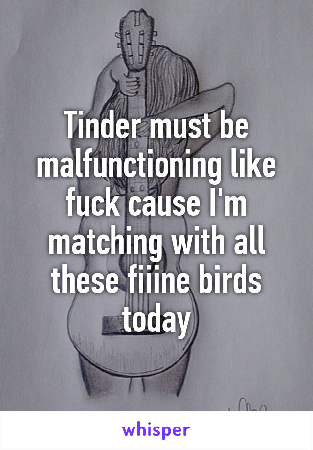 Tinder must be malfunctioning like fuck cause I'm matching with all these fiiine birds today