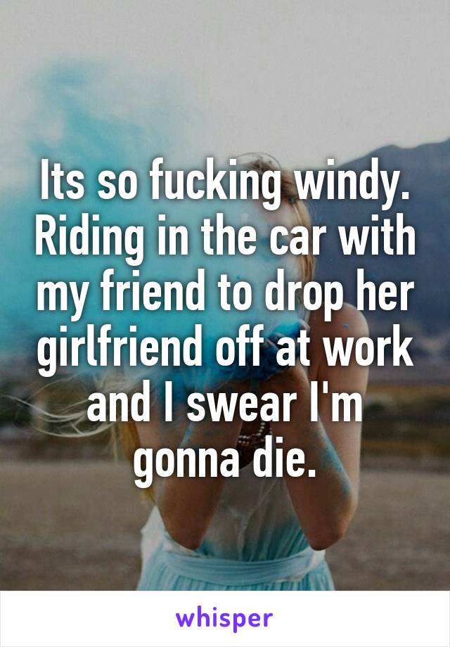 Its so fucking windy. Riding in the car with my friend to drop her girlfriend off at work and I swear I'm gonna die.