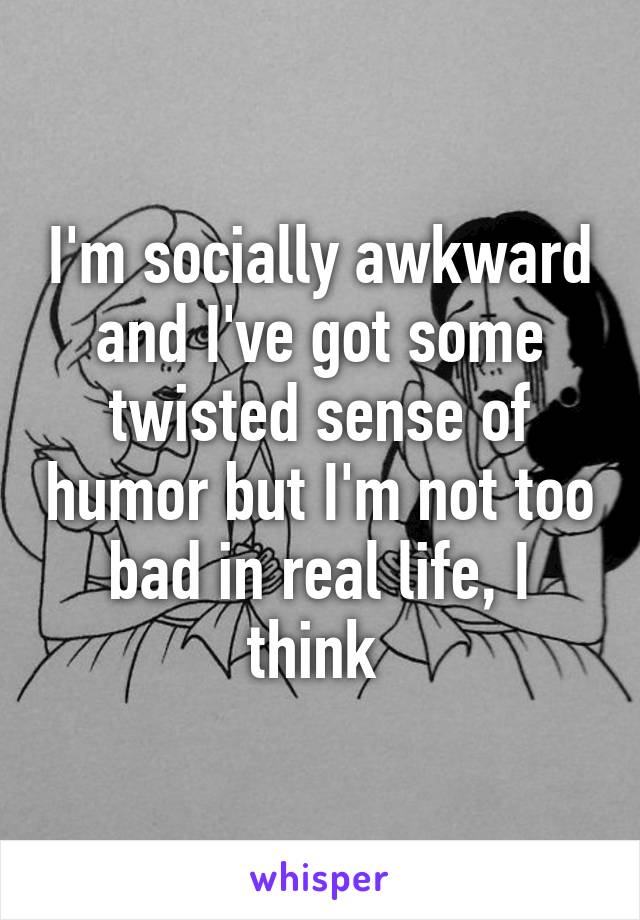 I'm socially awkward and I've got some twisted sense of humor but I'm not too bad in real life, I think 