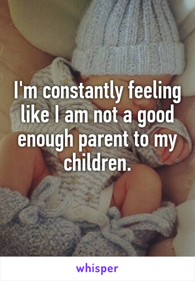 I'm constantly feeling like I am not a good enough parent to my children.
