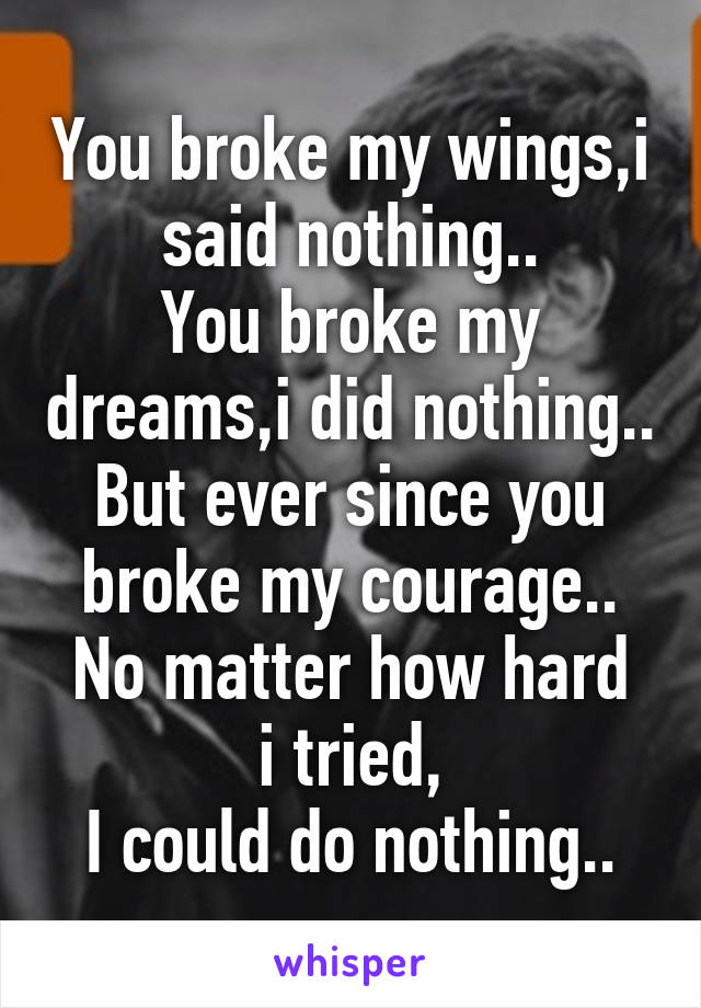 You broke my wings,i said nothing..
You broke my dreams,i did nothing..
But ever since you broke my courage..
No matter how hard i tried,
I could do nothing..