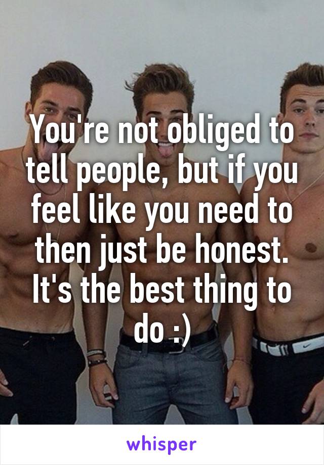 You're not obliged to tell people, but if you feel like you need to then just be honest. It's the best thing to do :)