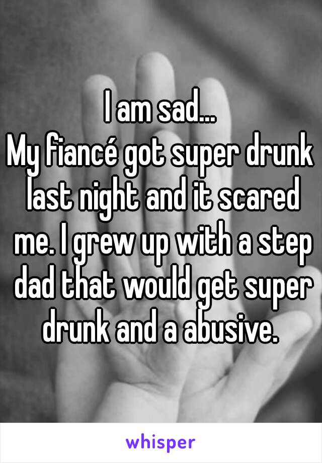 I am sad...
My fiancé got super drunk last night and it scared me. I grew up with a step dad that would get super drunk and a abusive. 