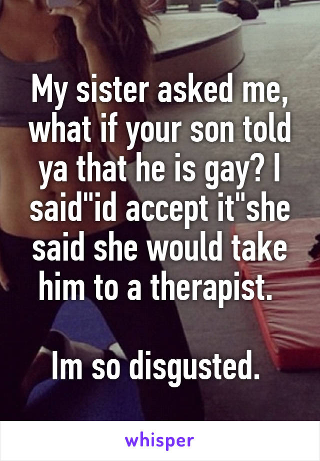 My sister asked me, what if your son told ya that he is gay? I said"id accept it"she said she would take him to a therapist. 

Im so disgusted. 