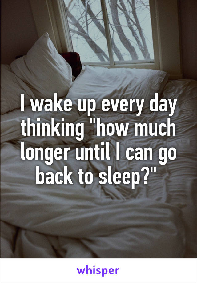 I wake up every day thinking "how much longer until I can go back to sleep?" 